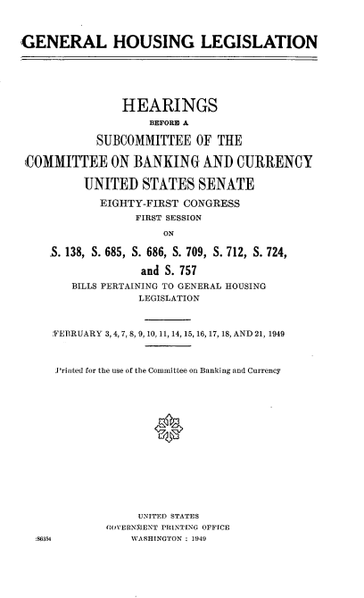 handle is hein.cbhear/cblhacjv0001 and id is 1 raw text is: 



GENERAL HOUSING LEGISLATION


               HEARINGS
                   BEFORE A

           SUBCOMMITTEE OF THE

KCOMMITTEE ON BANKING AND CURRENCY

         UNITED STATES SENATE

            EIGHTY-FIRST CONGRESS
                 FIRST SESSION

                      ON

    .S. 138, S. 685, S. 686, S. 709, S. 712, S. 724,

                  and S. 757
       BILLS PERTAINING TO GENERAL HOUSING
                  LEGISLATION



    'FEBRUARY 3,4,7, 8, 9,10, 11, 14, 15, 16, 17, 18, AND 21, 1949



    P'riiited for the use of the Committee on Banking and Currency
















                  UNITED STATES
             (WiVERNMENT PRINTING OFFICE
  :.6354         WASHINGTON : 1949


