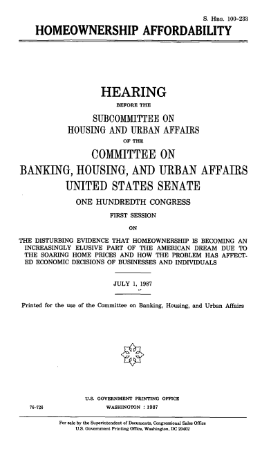 handle is hein.cbhear/cblhacke0001 and id is 1 raw text is: 

                                            S. HRG. 100-233

    HOMEOWNERSHIP AFFORDABILITY








                    HEARING
                       BEFORE THE

                  SUBCOMMITTEE ON

            HOUSING AND URBAN AFFAIRS
                         OF THE

                 COMMITTEE ON

BANKING, HOUSING, AND URBAN AFFAIRS

           UNITED STATES SENATE

              ONE HUNDREDTH CONGRESS

                      FIRST SESSION

                          ON

THE DISTURBING EVIDENCE THAT HOMEOWNERSHIP IS BECOMING AN
INCREASINGLY ELUSIVE PART OF THE AMERICAN DREAM DUE TO
THE SOARING HOME PRICES AND HOW THE PROBLEM HAS AFFECT-
ED ECONOMIC DECISIONS OF BUSINESSES AND INDIVIDUALS


                       JULY 1, 1987


 Printed for the use of the Committee on Banking, Housing, and Urban Affairs












                U.S. GOVERNMENT PRINTING OFFICE
   76-726            WASHINGTON : 1987

          For sale by the Superintendent of Documents, Congressional Sales Office
              U.S. Government Printing Office, Washington, DC 20402


