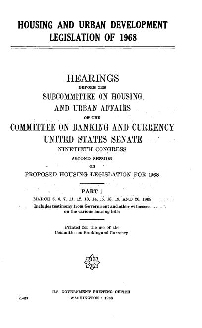 handle is hein.cbhear/cblhacll0001 and id is 1 raw text is: 



  HOUSING AND URBAN DEVELOPMENT

           LEGISLATION OF 1968






                HEARINGS
                    BEFORE THE

         SUBCOMMITTEE ON HOUSING,

             AND  URBAN   AFFAIRS
                     OF THE

COMMITTEE ON BANKING AND CURRENCY

         UNITED STATES SENATE
              NINETIETH CONGRESS
                  SECOND SESSION
                       ON
    PROPOSED  HOUSING  LEGISLATION  FOR 1968


                     PART 1
       MARCH 5, 6, 7, 11, 12, 13, 14, 15, 18, 19, AND 20, 1968
       Includes testimony from Government and other witnesses
                on the various housing bills


                Printed for the use of the
             Committee on Banking and Currency





                     *



            U.S. GOVERNMENT PRINTING OFFICE
  01-619         WASHINGTON : 1968


