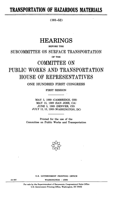 handle is hein.cbhear/cblhaclq0001 and id is 1 raw text is: 

TRANSPORTATION OF HAZARDOUS MATERIALS


(101-52)


                 HEARINGS
                     BEFORE THE

 SUBCOMMITTEE ON SURFACE TRANSPORTATION
                       OF THE

                COMMITTEE ON

PUBLIC WORKS AND TRANSPORTATION

      HOUSE OF REPRESENTATIVES


  ONE  HUNDRED   FIRST CONGRESS

            FIRST SESSION


      MAY 5, 1989 (CAMBRIDGE, OH)
      MAY  15, 1989 (SAN JOSE, CA)
      JUNE  5, 1989 (DENVER, CO)
      JULY 12, 13, 1989 (WASHINGTON, DC)


         Printed for the use of the
 Committee on Public Works and Transportation

















      U.S. GOVERNMENT PRINTING OFFICE
           WASHINGTON : 1990
For sale by the Superintendent of Documents, Congressional Sales Office
    U.S. Government Printing Office, Washington, DC 20402


24-997



