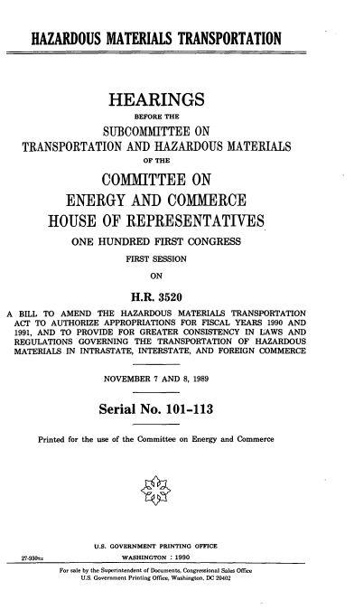 handle is hein.cbhear/cblhaclr0001 and id is 1 raw text is: 


     HAZARDOUS MATERIALS TRANSPORTATION





                   HEARINGS
                       BEFORE THE

                  SUBCOMMITTEE ON
   TRANSPORTATION AND HAZARDOUS MATERIALS
                         OF THE

                 COMMITTEE ON

           ENERGY AND COMMERCE

        HOUSE OF REPRESENTATIVES

            ONE  HUNDRED   FIRST CONGRESS

                      FIRST SESSION

                          ON

                       H.R. 3520
A BILL TO AMEND  THE HAZARDOUS MATERIALS TRANSPORTATION
ACT  TO AUTHORIZE APPROPRIATIONS FOR FISCAL YEARS 1990 AND
1991, AND TO PROVIDE FOR GREATER CONSISTENCY IN LAWS AND
REGULATIONS  GOVERNING THE  TRANSPORTATION OF HAZARDOUS
MATERIALS  IN INTRASTATE, INTERSTATE, AND FOREIGN COMMERCE


                  NOVEMBER 7 AND 8, 1989


                  Serial No. 101-113


      Printed for the use of the Committee on Energy and Commerce










                U.S. GOVERNMENT PRINTING OFFICE
   27-930-1          WASHINGTON : 1990
          For sale by the Superintendent of Documents, Congressional Sales Office
              U.S. Government Printing Office, Washington, DC 20402


