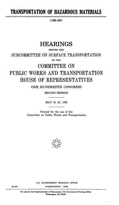 handle is hein.cbhear/cblhaclu0001 and id is 1 raw text is: 


TRANSPORTATION OF HAZARDOUS MATERIALS

                     (100-60)







                HEARINGS
                     BEFORE THE

 SUBCOMMITTEE ON SURFACE TRANSPORTATION
                      OF THE

               COMMITTEE ON

PUBLIC WORKS AND TRANSPORTATION

      HOUSE OF REPRESENTATIVES


  ONE  HUNDREDTH   CONGRESS

         SECOND SESSION


         MAY  19, 25, 1988


       Printed for the use of the
Committee on Public Works and Transportation





















     U.S. GOVERNMENT PRINTING OFFICE
          WASHINGTON :1988


For sale by the Superintendent of Documents, U.S. Government Printing Office
             Washington. DC 20402


88-866


