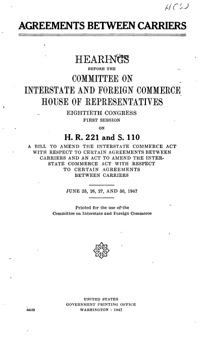 handle is hein.cbhear/cblhacmc0001 and id is 1 raw text is: 
,46§.


AGREEMENTS BETWEEN CARRIERS


              HEAR FNIS
                 BEFORE THE

             COMMITTEE ON

INTERSTATE AND FOREIGN COMMERCE

     HOUISE  OF  REPRESENTATIVES

           EIGHTIETH  CONGRESS
                FIRST SESSION
                    ON

           H. R. 221 and  S. 110
 A BILL TO AMEND THE INTERSTATE COMMERCE ACT
 WITH  RESPECT TO CERTAIN AGREEMENTS BETWEEN
    CARRIERS AND AN ACT TO AMEND THE INTER-
      STATE COMMERCE ACT WITH RESPECT
           TO CERTAIN AGREEMENTS
              BETWEEN CARRIERS


           JUNE 25, 26, 27, AND 30, 1947


              Printed for the use of'the
        Committee on Interstate and Foreign Commerce















                UNITED STATES
           GOVERNMENT PRINTING OFFICE
 44132         WASHINGTON : 1947


