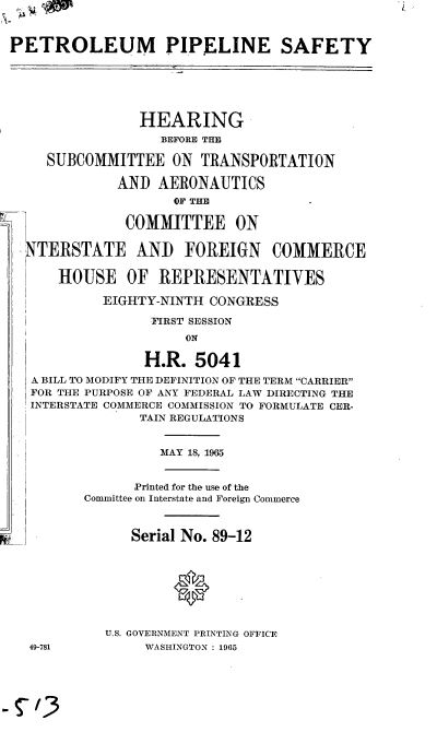 handle is hein.cbhear/cblhacme0001 and id is 1 raw text is: 



PETROLEUM PIPELINE SAFETY






                HEARING
                   BEFORE THE

     SUBCOMMITTEE   ON  TRANSPORTATION

             AND   AERONAUTICS
                    OF THE.

              COMMITTEE ON

   TERSTATE ANI) FOREIGN COMMERCE

      HOUSE OF REPRESENTATIVES

            EIGHTY-NINTH CONGRESS

                  FIRST SESSION
                      ON

                 H.R.  5041
   A BILL TO MODIFY THE DEFINITION OF THE TERM CARRIER
   FOR THE PURPOSE OF ANY FEDERAL LAW DIRECTING THE
   INTERSTATE COMMERCE COMMISSION TO FORMULATE CER-
                TAIN REGULATIONS


                   MAY 18, 1965


                Printed for the use of the
         Committee on Interstate and Foreign Commerce



               Serial No. 89-12








            U.S. GOVERNMENT PRINTING OFFICE
  49-781         WASHINGTON : 1965



