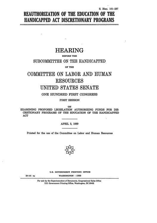 handle is hein.cbhear/cblhacmn0001 and id is 1 raw text is: 

                                            S. HRG. 101-287

  REAUTHORIZATION OF THE EDUCATION OF THE

  HANDICAPPED ACT DISCRETIONARY PROGRAMS









                   HEARING
                       BEFORE THE

       SUBCOMMITTEE ON THE HANDICAPPED
                         OF THE

    COMMITTEE ON LABOR AND HUMAN

                    RESOURCES

           UNITED STATES SENATE

           ONE   HUNDRED   FIRST CONGRESS

                      FIRST SESSION

                          ON
EXAMINING PROPOSED LEGISLATION AUTHORIZING FUNDS FOR DIS-
CRETIONARY  PROGRAMS OF THE EDUCATION OF THE HANDICAPPED
ACT

                      APRIL 3, 1989


    Printed for the use of the Committee on Labor and Human Resources












                U.S. GOVERNMENT PRINTING OFFICE
   20-141 t          WASHINGTON : 1989
         For sale by the Superintendent of Documents, Congressional Sales Office
             U.S. Government Printing Office, Washington, DC 20402


