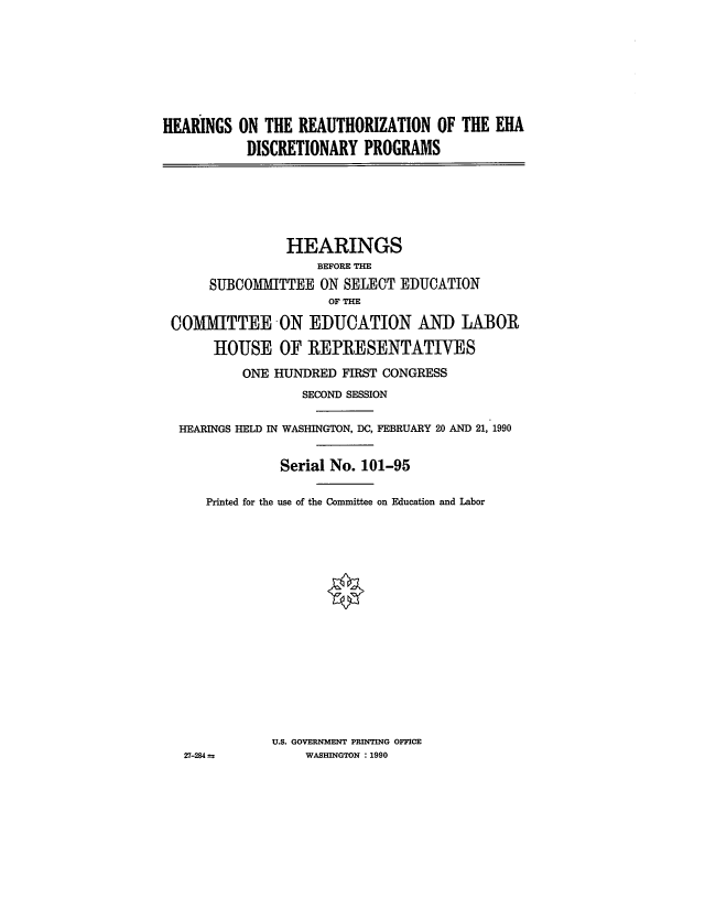 handle is hein.cbhear/cblhacmr0001 and id is 1 raw text is: 







HEARINGS  ON THE  REAUTHORIZATION   OF THE ERA
           DISCRETIONARY  PROGRAMS


               HEARINGS
                   BEFORE THE
     SUBCOMIMITTEE ON SELECT  EDUCATION
                    OF THE

COMMITTEE ON EDUCATION AND LABOR

      HOUSE   OF  REPRESENTATIVES
         ONE HUNDRED  FIRST CONGRESS
                 SECOND SESSION

 HEARINGS HELD IN WASHINGTON, DC, FEBRUARY 20 AND 21, 1990


              Serial No. 101-95

     Printed for the use of the Committee on Education and Labor
















             U.S. GOVERNMENT PRINTING OFFICE
  27-284 a       WASHINGTON :1990



