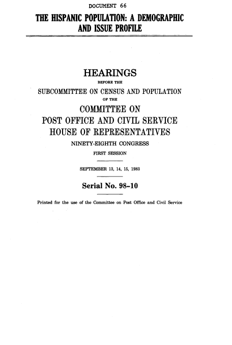 handle is hein.cbhear/cblhacnt0001 and id is 1 raw text is:                DOCUMENT 66
THE HISPANIC POPULATION:  A DEMOGRAPHIC
            AND ISSUE PROFILE




            HEARINGS
                 BEFORE THE
 SUBCOMMITTEE  ON CENSUS AND POPULATION
                  OF THE
            COMMITTEE ON
  POST  OFFICE   AND  CIVIL  SERVICE
    HOUSE   OF  REPRESENTATIVES
          NINETY-EIGHTH CONGRESS
                FIRST SESSION

            SEPTEMBER 13, 14, 15, 1983

            Serial No. 98-10

Printed for the use of the Committee on Post Office and Civil Service


