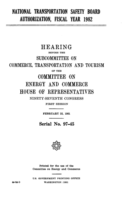 handle is hein.cbhear/cblhacof0001 and id is 1 raw text is: 

NATIONAL  TRANSPORTATION  SAFETY BOARD
   AUTHORIZATION,  FISCAL YEAR  1982


COM


86-786


          HEARING
             BEFORE THE
        SUBCOMMITTEE   ON
MERCE, TRANSPORTATION   AND  TOURISM
              OF THE
        COMMITTEE ON
   ENERGY AND COMMERCE
HOUSE OF REPRESENTATIVES
     NINETY-SEVENTH CONGRESS
            FIRST SESSION

            FEBRUARY 25, 1981

         Serial No. 97-45








         Printed for the use of the
      Committee on Energy and Commerce

      U.S. GOVERNMENT PRINTING OFFICE
           WASHINGTON: 1981


