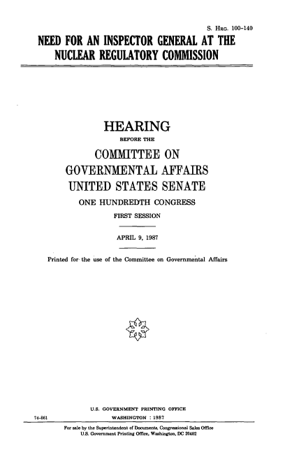 handle is hein.cbhear/cblhacok0001 and id is 1 raw text is: 


                                         S. HRG. 100-140

NEED   FOR  AN  INSPECTOR GENERAL AT THE

    NUCLEAR REGULATORY COMMISSION


              HEARING
                  BEFORE THE

            COMMITTEE ON

    GOVERNMENTAL AFFAIRS

    UNITED STATES SENATE

        ONE  HUNDREDTH CONGRESS

                FIRST SESSION


                APRIL 9, 1987


Printed for the use of the Committee on Governmental Affairs


74-861


      U.S. GOVERNMENT PRINTING OFFICE
            WASHINGTON : 1987
For sale by the Superintendent of Documents, Congressional Sales Office
    U.S. Government Printing Office, Washington, DC 20402


