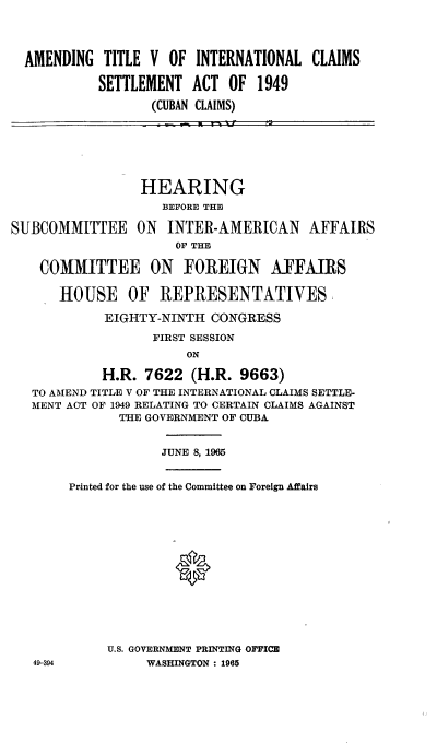 handle is hein.cbhear/cblhacox0001 and id is 1 raw text is: 




AMENDING  TITLE  V OF  INTERNATIONAL  CLAIMS

          SETTLEMENT  ACT  OF  1949

                 (CUBAN CLAIMS)


                 HEARING
                    BEFORE THE

SUBCOMMITTEE ON      INTER-AMERICAN AFFAIRS
                      OF' THE

    COMMITTEE ON FOREIGN AFFAIRS

      HOUSE OF REPRESENTATIVES

            EIGHTY-NINTH  CONGRESS

                   FIRST SESSION
                       ON

            H.R.  7622  (H.R. 9663)
   TO AMEND TITLE V OF THE INTERNATIONAL CLAIMS SETTLE-
   MENT ACT OF 1949 RELATING TO CERTAIN CLAIMS AGAINST
              THE GOVERNMENT OF CUBA


                    JUNE 8, 1965


        Printed for the use of the Committee on Foreign Affairs















             U.S. GOVERNMENT PRINTING OFFICE
   49-394         WASHINGTON : 1965


