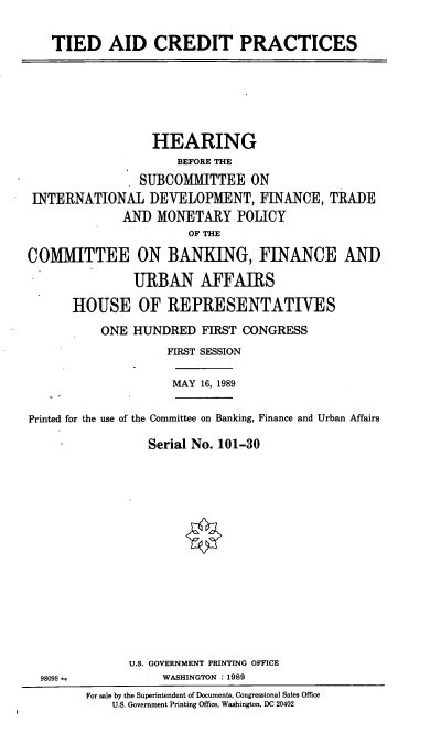 handle is hein.cbhear/cblhacoy0001 and id is 1 raw text is: 


TIED AID CREDIT PRACTICES


                  HEARING
                     BEFORE THE

                SUBCOMMITTEE ON
 INTERNATIONAL   DEVELOPMENT, FINANCE, TRADE
              AN) MONETARY POLICY
                       OF THE

COMITTEE ON BANKING, FINANCE AND

               URBAN AFFAIRS

      HOUSE OF REPRESENTATIVES

          ONE  HUNDRED   FIRST CONGRESS
                    FIRST SESSION

                    MAY  16, 1989


Printed for the use of the Committee on Banking, Finance and Urban Affairs

                 Serial No. 101-30


U.S. GOVERNMENT PRINTING OFFICE
     WASHINGTON : 1989


98098--


For sale by the Superintendent of Documents, Congressional Sales Office
    U.S. Government Printing Office, Washington, DC 20402


