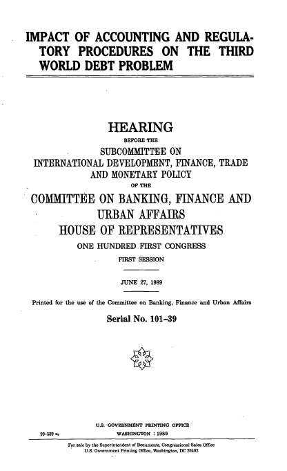 handle is hein.cbhear/cblhacpb0001 and id is 1 raw text is: 


IMPACT OF ACCOUNTING AND REGULA-
   TORY PROCEDURES ON THE THIRD
   WORLD DEBT PROBLEM


                 HEARING
                    BEFORE THE
               SUBCOMMITTEE   ON
 INTERNATIONAL  DEVELOPMENT,   FINANCE,  TRADE
             AND MONETARY   POLICY
                      OF THE

COMMITTEE ON BANKING, FINANCE AND
              URBAN AFFAIRS
      HOUSE OF REPRESENTATIVES
          ONE HUNDRED   FIRST CONGRESS
                   FIRST SESSION

                   JUNE 27, 1989

Printed for the use of the Committee on Banking, Finance and Urban Affairs

                Serial No. 101-39


99-539 a;


U.S. GOVERNMENT PRINTING OFFICE
     WASHINGTON : 1989


For sale by the Superintendent of Documents, Congressional Sales Office
    U.S. Government Printing Office, Washington, DC 20402


