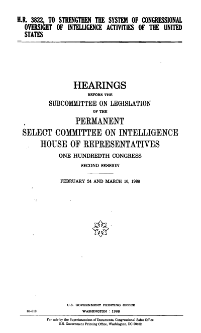 handle is hein.cbhear/cblhacpf0001 and id is 1 raw text is: 


H.R. 3822, TO STRENGTHEN  THE SYSTEM  OF CONGRESSIONAL
  OVERSIGHT  OF  INTELLGENCE ACTIVITIES OF THE  UNITED
  STATES


                 HEARINGS
                     BEFORE THE

         SUBCOMMITTEE ON LEGISLATION
                       OF THE

                 PERMANENT

SELECT COMMITTEE ON INTELLIGENCE

      HOUSE OF REPRESENTATIVES

            ONE  HUNDREDTH   CONGRESS
                   SECOND SESSION


            FEBRUARY 24 AND MARCH 10, 1988


U.S. GOVERNMENT PRINTING OFFICE
     WASHINGTON :1988


85-813


For sale by the Superintendent of Documents, Congressional Sales Office
    U.S. Government Printing Office, Washington, DC 20402


