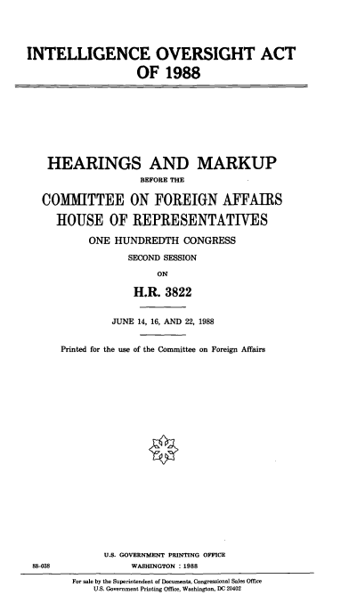 handle is hein.cbhear/cblhacpg0001 and id is 1 raw text is: 




INTELLIGENCE OVERSIGHT ACT

                    OF   1988


HEARINGS AND MARKUP
                 BEFORE THE

COMMITTEE ON FOREIGN AFFAIRS

   HOUSE OF REPRESENTATIVES

        ONE  HUNDREDTH   CONGRESS

               SECOND SESSION

                    ON

                H.R.  3822


88-38


         JUNE 14, 16, AND 22, 1988


Printed for the use of the Committee on Foreign Affairs





















        U.S. GOVERNMENT PRINTING OFFICE
             WASHINGTON : 1988


For sale by the Superintendent of Documents, Congressional Sales Office
    U.S. Government Printing Office, Washington, DC 20402


