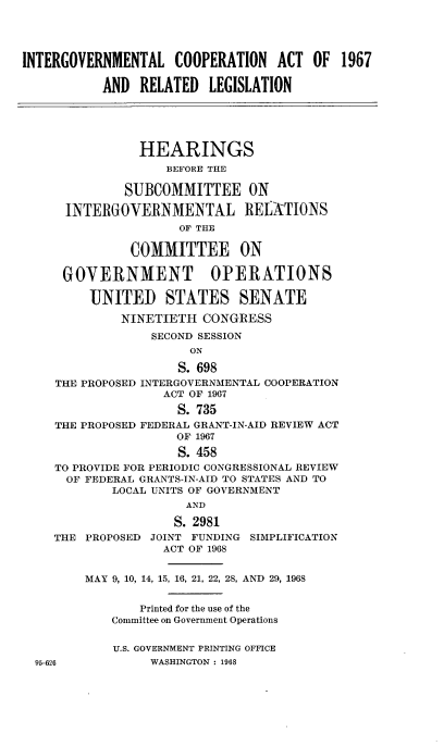 handle is hein.cbhear/cblhacpn0001 and id is 1 raw text is: 




INTERGOVERNMENTAL COOPERATION ACT OF 1967

           AND  RELATED  LEGISLATION





                HEARINGS
                    BEFORE THE

              SUBCOMMITTEE ON

      INTERGOVERNMENTAL REIATIONS
                     OF THE

               COMMITTEE ON

      GOVERNMENT OPERATIONS

         UNITED STATES SENATE

             NINETIETH   CONGRESS
                  SECOND SESSION
                       ON

                     S. 698
    THE PROPOSED INTERGOVERNMENTAL COOPERATION
                   ACT OF 1967

                     S. 735
    THE PROPOSED FEDERAL GRANT-IN-AID REVIEW ACT
                     OF 1967
                     S. 458
    TO PROVIDE FOR PERIODIC CONGRESSIONAL REVIEW
      OF FEDERAL GRANTS-IN-AID TO STATES AND TO
            LOCAL UNITS OF GOVERNMENT
                      AND

                      S. 2981
    THE  PROPOSED JOINT FUNDING SIMPLIFICATION
                   ACT OF 1968


         MAY 9, 10, 14, 15, 16, 21, 22, 28, AND 29, 1968


                Printed for the use of the
            Committee on Government Operations


            U.S. GOVERNMENT PRINTING OFFICE
  95-626         WASHINGTON : 1968


