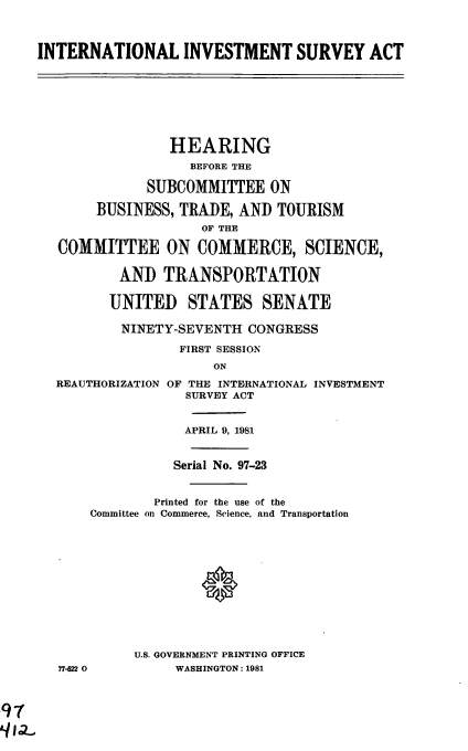 handle is hein.cbhear/cblhacpq0001 and id is 1 raw text is: 



INTERNATIONAL INVESTMENT SURVEY ACT








                 HEARING
                   BEFORE THE

              SUBCOMMITTEE   ON

       BUSINESS,  TRADE, AND  TOURISM
                     OF THE

   COMMITTEE ON COMMERCE, SCIENCE,

          AND   TRANSPORTATION

          UNITED   STATES   SENATE

          NINETY-SEVENTH  CONGRESS

                  FIRST SESSION
                      ON
  REAUTHORIZATION OF THE INTERNATIONAL INVESTMENT
                   SURVEY ACT


                   APRIL 9, 1981


                 Serial No. 97-23


               Printed for the use of the
       Committee on Commerce, Science, and Transportation













            U.S. GOVERNMENT PRINTING OFFICE
   77-22 0       WASHINGTON: 1981


