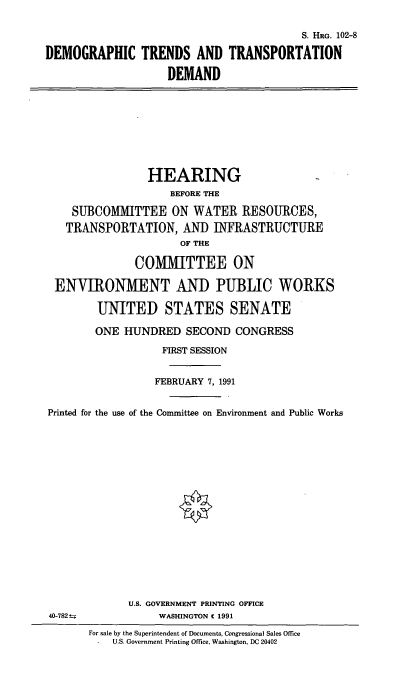 handle is hein.cbhear/cblhacpv0001 and id is 1 raw text is: 

                                         S. HRG. 102-8

DEMOGRAPHIC TRENDS AND TRANSPORTATION

                    DEMAND









                 HEARING
                    BEFORE THE

    SUBCOMMITTEE ON WATER RESOURCES,
    TRANSPORTATION,   AND  INFRASTRUCTURE
                      OF THE

              COMMITTEE ON

 ENVIRONMENT AND PUBLIC WORKS

        UNITED STATES SENATE

        ONE  HUNDRED   SECOND  CONGRESS

                   FIRST SESSION


                   FEBRUARY 7, 1991


Printed for the use of the Committee on Environment and Public Works


















             U.S. GOVERNMENT PRINTING OFFICE
 40-782t-.        WASHINGTON C 1991

       For sale by the Superintendent of Documents, Congressional Sales Office
       -   U.S. Government Printing Office, Washington, DC 20402


