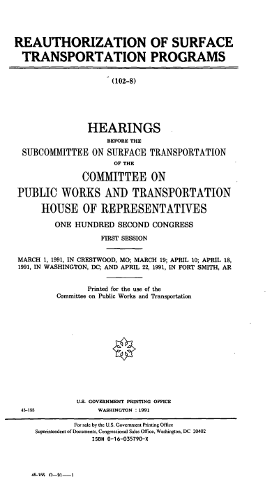 handle is hein.cbhear/cblhacpx0001 and id is 1 raw text is: 




REAUTHORIZATION OF SURFACE

  TRANSPORTATION PROGRAMS


(102-8)


                HEARINGS
                    BEFORE THE

 SUBCOMMITTEE ON SURFACE TRANSPORTATION
                      OF THE

              COMMITTEE ON

PUBLIC WORKS AND TRANSPORTATION

     HOUSE OF REPRESENTATIVES

        ONE  HUNDRED  SECOND  CONGRESS

                   FIRST SESSION


MARCH 1, 1991, IN CRESTWOOD, MO; MARCH 19; APRIL 10; APRIL 18,
1991, IN WASHINGTON, DC; AND APRIL 22, 1991, IN FORT SMITH, AR


                Printed for the use of the
         Committee on Public Works and Transportation














             U.S. GOVERNMENT PRINTING OFFICE
 45-155           WASHINGTON : 1991

             For sale by the U.S. Government Printing Office
    Superintendent of Documents, Congressional Sales Office, Washington, DC 20402
                 ISBN 0-16-035790-X


45-l1% 0-91-1


