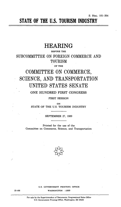 handle is hein.cbhear/cblhacqf0001 and id is 1 raw text is: 



                                       S. HRG. 101-304

STATE   OF  THE  U.S. TOURISM INDUSTRY


                HEARING
                    BEFORE THE

SUBCOMMITTEE ON FOREIGN COMMERCE AND

                   TOURISM
                     OF THE

     COMMITTEE ON COMMERCE,

  SCIENCE, AND TRANSPORTATION

       UNITED STATES SENATE

       ONE   HUNDRED   FIRST  CONGRESS

                  FIRST SESSION

                       ON
        STATE -OF THE U.S. TOURISM INDUSTRY


                SEPTEMBER 27, 1989


                Printed for the use of the
     Committee on Commerce, Science, and Transportation


U.S. GOVERNMENT PRINTING OFFICE
     WASHINGTON : 1989


23-498


For sale by the Superintendent of Documents. Congressional Sales Office
    U.S. Government Printing Office, Washington, DC 20402


