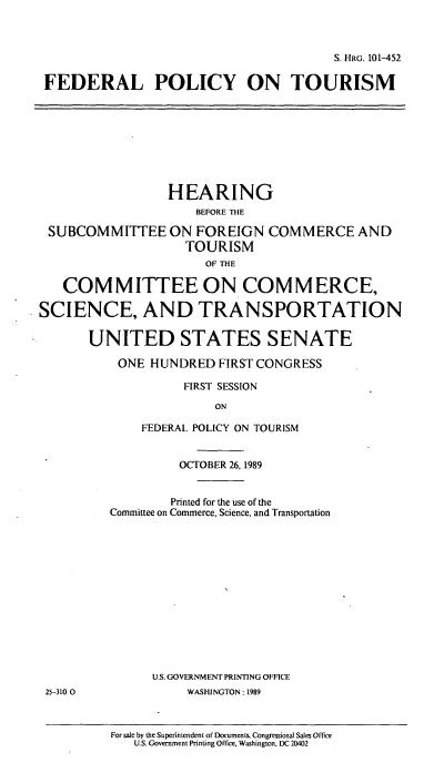 handle is hein.cbhear/cblhacqg0001 and id is 1 raw text is: 



                                        S. HRG. 101-452

 FEDERAL POLICY ON TOURISM









                  HEARING
                     BEFORE THE

 SUBCOMMITTEE ON FOREIGN COMMERCE AND
                    TOURISM
                       OF THE

   COMMITTEE ON COMMERCE,

SCIENCE, AND TRANSPORTATION

       UNITED STATES SENATE

           ONE HUNDRED  FIRST CONGRESS

                    FIRST SESSION

                        ON

              FEDERAL POLICY ON TOURISM


                   OCTOBER 26, 1989


                   Printed for the use of the
          Committee on Commerce, Science, and Transportation














               U.S. GOVERNMENT PRINTING OFFICE
 25-3100            WASHINGTON: 1989


For sale by the Superintendent of Documents. Congressional Sales Office
   U.S. Government Printing Office, Washington, DC 20402



