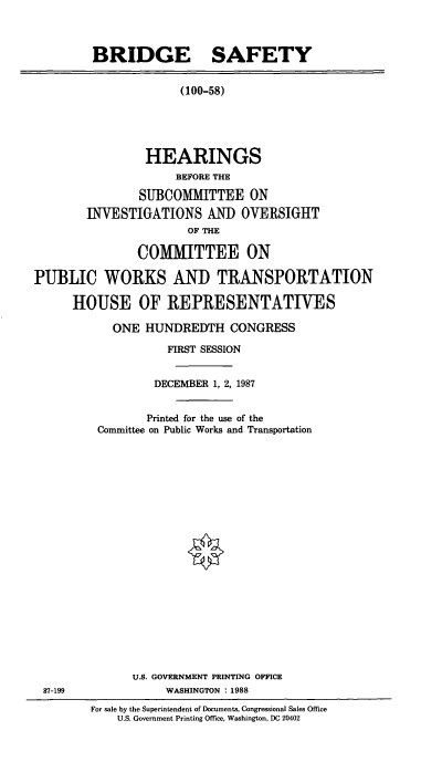 handle is hein.cbhear/cblhacqt0001 and id is 1 raw text is: 



         BRIDGE SAFETY


                      (100-58)





                HEARINGS
                     BEFORE THE

                SUBCOMMITTEE ON
        INVESTIGATIONS AND OVERSIGHT
                       OF THE

               COMMIITTEE ON

PUBLIC WORKS AND TRANSPORTATION

      HOUSE OF REPRESENTATIVES


  ONE  HUNDREDTH CONGRESS

          FIRST SESSION


        DECEMBER 1, 2, 1987


        Printed for the use of the
Committee on Public Works and Transportation





















     U.S. GOVERNMENT PRINTING OFFICE
          WASHINGTON : 1988


For sale by the Superintendent of Documents, Congressional Sales Office
    U.S. Government Printing Office, Washington, DC 20402


87-199


