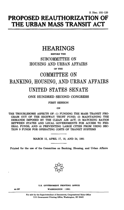 handle is hein.cbhear/cblhacre0001 and id is 1 raw text is: 


                                          S. HRG. 102-120

PROPOSED REAUTHORIZATION OF

  THE URBAN MASS TRANSIT ACT


                  HEARINGS
                      BEFORE THE

                 SUBCOMMITTEE ON
           HOUSING  AN]) URBAN   AFFAIRS
                        OF THE

                 COMMITTEE ON

BANKING, HOUSING, AND URBAN AFFAIRS

           UNITED STATES SENATE

           ONE HUNDRED   SECOND  CONGRESS

                     FIRST SESSION
                         ON

THE TROUBLESOME ASPECTS OF: (1) FUNDING THE MASS TRANSIT PRO-
GRAM   OUT OF THE HIGHWAY TRUST FUND; (2) MAINTAINING THE
DEMANDS  IMPOSED BY THE CLEAN AIR ACT; (3) MATCHING RATIOS
BETWEEN  STATES AND LOCAL GOVERNMENTS FOR ACCESS TO FED-
ERAL  FUNDS; AND (4) PREVENTING LARGE CITIES FROM USING SEC-
TION  9 FUNDS FOR OPERATING COSTS OF TRANSIT SYSTEMS


             MARCH 15, APRIL 17, 18, AND 24, 1991


 Printed for the use of the Committee on Banking, Housing, and Urban Affairs











                U.S. GOVERNMENT PRINTING OFFICE
   44-397           WASHINGTON : 1991


For sale by the Superintendent of Documents, Congressional Sales Office
    U.S. Government Printing Office, Washington, DC 20402


