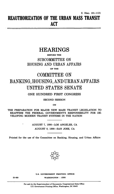 handle is hein.cbhear/cblhacrf0001 and id is 1 raw text is: 



                                           S. HRG. 101-1121

REAUTHORIZATION OF THE URBAN MASS TRANSIT

                         ACT


                   HEARINGS
                       BEFORE THE

                  SUBCOMMITTEE ON
            HOUSING   AND  URBAN   AFFAIRS
                         OF THE

                  COMMITTEE ON

 BANKING, HOUSING, AND URBAN AFFAIRS

           UNITED STATES SENATE

           ONE   HUNDRED   FIRST CONGRESS

                     SECOND SESSION

                           ON

THE PREPARATION FOR MAJOR NEW MASS TRANSIT LEGISLATION TO
REAFFIRM  THE FEDERAL GOVERNMENT'S RESPONSIBILITY FOR DE-
VELOPING  MODERN TRANSIT SYSTEMS IN THE NATION


              AUGUST 7, 1990-LOS ANGELES, CA
                AUGUST 8, 1990-SAN JOSE, CA


 Printed for the use of the Committee on Banking, Housing, and Urban Affairs


U.S. GOVERNMENT PRINTING OFFICE
     WASHINGTON : 1990


For sale by the Superintendent of Documents, Congressional Sales Office
    U.S. Government Printing Office, Washington, DC 20402


33-660


