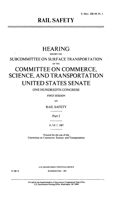 handle is hein.cbhear/cblhacritwo0001 and id is 1 raw text is: 



S. HRG. 100-49. Pt. 2


RAIL SAFETY


                  HEARING
                      BEFORETHE

SUBCOMMITTEE ON SURFACE TRANSPORTATION
                        OF THE

   COMMITTEE ON COMMERCE,

SCIENCE, AND TRANSPORTATION


       UNITED STATES SENATE

             ONE HUNDREDTH   CONGRESS


FIRST SESSION

     ON

RAIL SAFETY


   Part 2


   JUNE 2. 1987


         Printed for the use of the
Committee on Commerce. Science. and Transportation










      U.S. GOVERNMENT PRINTING OFFICE
           WASHINGTON: 1987


For sale by the Superintendent of Documents. Congressional Sales Office
   U.S. Government Printing Office. Washington. DC 20402


75-580 0


