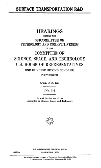 handle is hein.cbhear/cblhacro0001 and id is 1 raw text is: 


SURFACE TRANSPORTATION R&D


              HEARINGS
                   BEFORE THE

              SUBCOMMITTEE ON
    TECHNOLOGY AND COMPETITIVENESS
                     OF THE

             COMMITTEE ON

SCIENCE, SPACE, AND TECHNOLOGY

U.S.   HOUSE OF REPRESENTATIVES

       ONE  HUNDRED   SECOND  CONGRESS

                  FIRST SESSION


                  APRIL 10, 16, 1991


                    [No. 23]


      Printed for the use of the
Committee on Science, Space, and Technology


U.S. GOVERNMENT PRINTING OFFICE
     WASHINGTON : 1991


44-862


For sale by the Superintendent of Documents, Congressional Sales Office
    U.S. Government Printing Office, Washington, DC 20402


