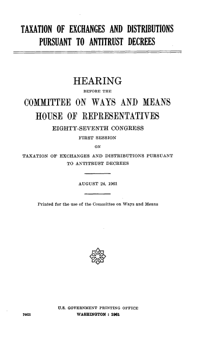 handle is hein.cbhear/cblhacrx0001 and id is 1 raw text is: 




TAXATION  OF  EXCHANGES  AND  DISTRIBUTIONS

     PURSUANT   TO ANTITRUST  DECREES


              HEARING
                 BEFORE THE


 COMMITTEE ON WAYS AND MEANS


    HOUSE OF REPRESENTATIVES

        EIGHTY-SEVENTH   CONGRESS

                FIRST SESSION

                    ON

TAXATION OF EXCHANGES AND DISTRIBUTIONS PURSUANT
            TO ANTITRUST DECREES


           AUGUST 24, 1961



Printed for the use of the Committee on Ways and Means




















      U.S. GOVERNMENT PRINTING OFFICE
           WASHINGTON : 1961


74421


