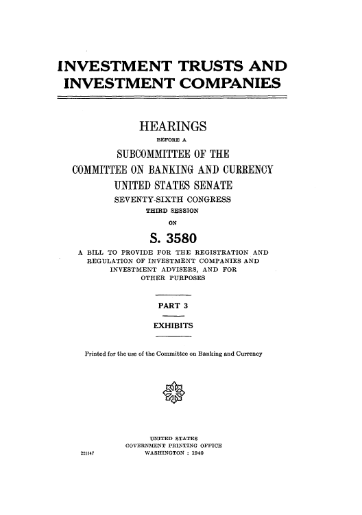 handle is hein.cbhear/cblhacsj0001 and id is 1 raw text is: 







INVESTMENT TRUSTS AND

INVESTMENT COMPANIES





               HEARINGS
                  BEFORE A

           SUBCOMMITTEE  OF THE

   COMMITTEE  ON BANKING  AND  CURRENCY

           UNITED STATES SENATE

           SEVENTY-SIXTH CONGRESS
                THIRD SESSION
                     ON

                 S. 3580
    A BILL TO PROVIDE FOR THE REGISTRATION AND
    REGULATION OF INVESTMENT COMPANIES AND
          INVESTMENT ADVISERS, AND FOR
               OTHER PURPOSES



                   PART 3


                   EXHIBITS



     Printed for the use of the Committee on Banking and Currency










                 UNITED STATES
             GOVERNMENT PRINTING OFFICE
    221147      WASHINGTON : 1940


