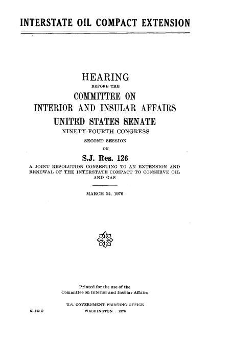 handle is hein.cbhear/cblhacsm0001 and id is 1 raw text is: 



INTERSTATE OIL COMPACT EXTENSION


               HEARING
                 BEFORE THE

             COMMITTEE ON

 INTERIOR AND INSULAR AFFAIRS


       UNITED STATES SENATE

         NINETY-FOURTH   CONGRESS

               SECOND SESSION
                     ON

               S.J. Res. 126
A JOINT RESOLUTION CONSENTING TO AN EXTENSION AND
RENEWAL OF THE INTERSTATE COMPACT TO CONSERVE OIL
                  AND GAS


69-142 0


       MARCH 24, 1976










          0








     Printed for the use of the
Committee on Interior and Insular Affairs

U.S. GOVERNMENT PRINTING OFFICE
      WASHINGTON : 1976


