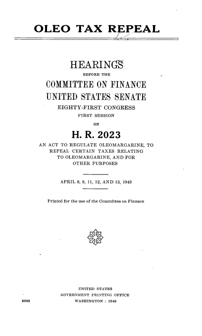 handle is hein.cbhear/cblhacsw0001 and id is 1 raw text is: 




   OLEO TAX R PEAL






              HEARIN(S
                 BEFORE THE

       COMMITTEE ON FINANCE

       UNITED STATES SENATE

          EIGHTY-FIRST CONGRESS
                FIRST SESSION

                    ON

              H.  R.  2023

     AN ACT TO REGULATE OLEOMARGARINE, TO
        REPEAL CERTAIN TAXES RELATING
          TO OLEOMARGARINE, AND FOR
               OTHER PURPOSES



           APRIL 8, 9, 11, 12, AND 13, 1949



       Printed for the use of the Committee on Finance

















                UNITED STATES
           GOVERNMENT PRINTING OFFICE
89343          WASHINGTON : 1949


