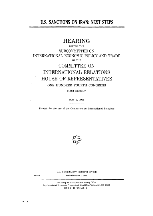 handle is hein.cbhear/cblhacte0001 and id is 1 raw text is: 






U.S. SANCTIONS ON IRAN: NEXT STEPS


                 HEARING
                     BEFORE THE

               SUBCOMMITTEE ON

INTERNATIONAL ECONOMIC POLICY AND TRADE
                       OF THE

               COMMITTEE ON

      INTERNATIONAL RELATIONS

      HOUSE OF REPRESENTATIVES

        ONE  HUNDRED FOURTH CONGRESS

                    FIRST SESSION


MAY 2, 1995


   Printed for the use of the Committee on International Relations






















             U.S. GOVERNMENT PRINTING OFFICE
93-104             WASHINGTON : 1995

              For sale by the U.S. Government Printing Office
     Superintendent of Documents, Congressional Sales Office, Washington, DC 20402
                 ISBN 0-16-047606-2


