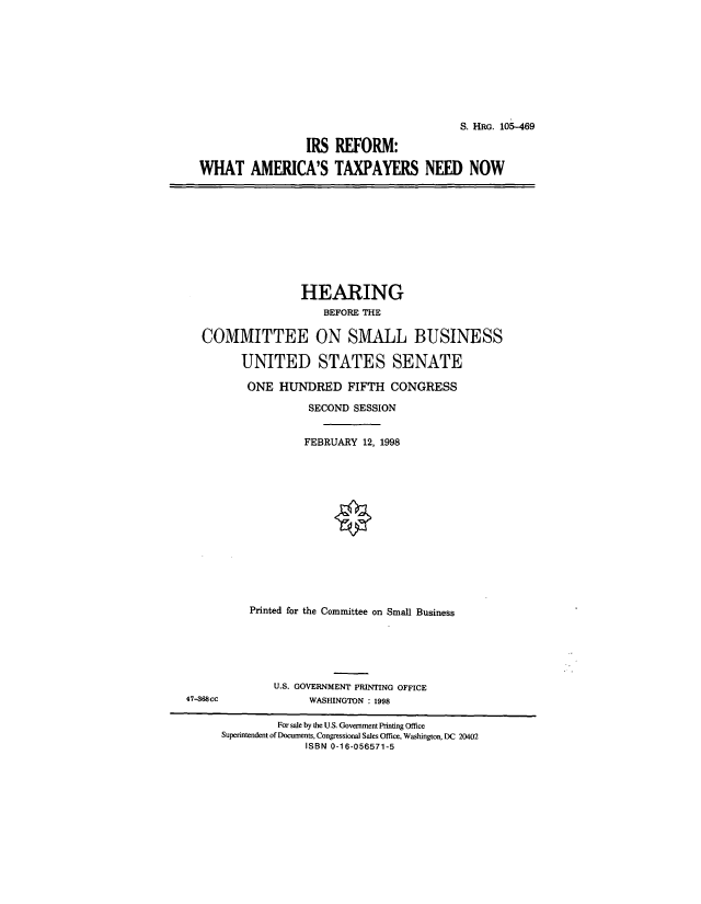 handle is hein.cbhear/cblhactj0001 and id is 1 raw text is: 









                                         S. HRG. 105-469

                 IRS  REFORM:

WHAT AMERICA'S TAXPAYERS NEED NOW


                HEARING
                   BEFORE THE

COMMITTEE ON SMALL BUSINESS

      UNITED STATES SENATE

      ONE   HUNDRED FIFTH CONGRESS

                 SECOND SESSION


                 FEBRUARY 12, 1998














        Printed for the Committee on Small Business


U.S. GOVERNMENT PRINTING OFFICE
      WASHINGTON : 1998


47-388cc


         For sale by the U.S. Goverunent Printing Office
Superintendent of Documents, Congressional Sales Office, Washington, DC 20402
             ISBN 0-16-056571-5


