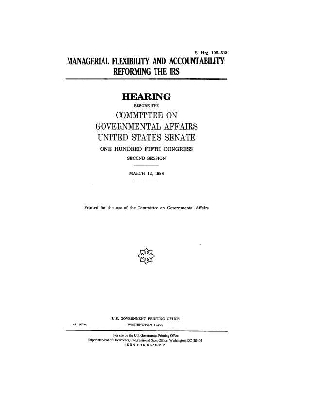 handle is hein.cbhear/cblhactk0001 and id is 1 raw text is: 









                                             S. Hrg. 105-512

MANAGERIAL FLEXIBILITY AND ACCOUNTABILITY:

                REFORMING THE IRS


             HEARING
                 BEFORE THE

           COMMITTEE ON

    GOVERNMENTAL AFFAIRS

    UNITED STATES SENATE

      ONE  HUNDRED   FIFTH  CONGRESS

               SECOND SESSION


               MARCH  12, 1998






Printed for the use of the Committee on Governmental Affairs


48-162cc


U.S. GOVERNMENT PRINTING OFFICE
     WASHINGTON : 1998


         For sale by the U.S. Government Printing Office
Superintendent of Documents, Congressional Sales Office, Washington, DC 20402
             ISBN 0-16-057122-7


