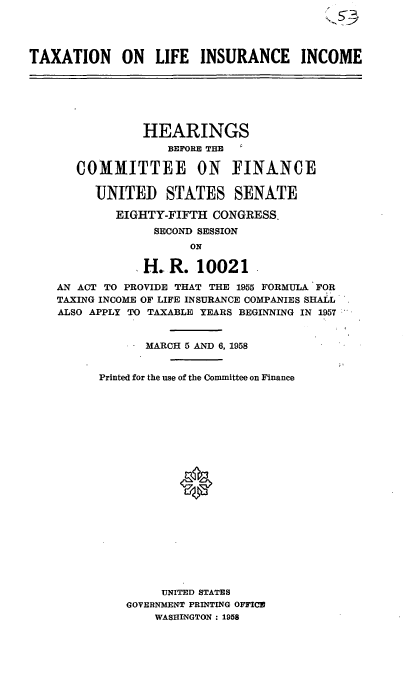 handle is hein.cbhear/cblhactl0001 and id is 1 raw text is: 




TAXATION ON LIFE INSURANCE INCOME


            HEARINGS
                BEFORE THE

   COMMITTEE ON FINANCE

     UNITED STATES SENATE

        EIGHTY-FIFTH  CONGRESS.
              SECOND SESSION
                   ON

            H.  R.  10021

AN ACT TO PROVIDE THAT THE 1955 FORMULA FOR
TAXING INCOME OF LIFE INSURANCE COMPANIES SHALL
ALSO APPLY TO TAXABLE YEARS BEGINNING IN 1957


             MARCH 5 AND 6, 1958


      Printed for the use of the Committee on Finance






















               UNITED STATES
          GOVERNMENT PRINTING OFFICE
              WASHINGTON : 1958


