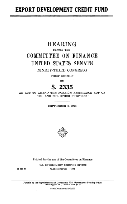 handle is hein.cbhear/cblhacto0001 and id is 1 raw text is: 


EXPORT DEVELOPMENT CREDIT FUND


               HEARING
                  BEFORE THE

    COMMITTEE ON FINANCE

      UNITED STATES SENATE

          NINETY-THIRD   CONGRESS

                 FIRST SESSION
                      ON

                 S.  2335
AN ACT TO AMEND THE  FOREIGN ASSISTANCE ACT OF
          1961, AND FOR OTHER PURPOSES


20-954 0


        SEPTEMBER 6, 1973


















Printed for the use of the Committee on Finance

    U.S. GOVERNMENT PRINTING OFFICE
         WASHINGTON : 1973


For sale by the Superintendent of Documents, U.S. Government Printing Office
            Washington, D.C. 20402 - Price $1.55
              Stock Number 5270-02000


