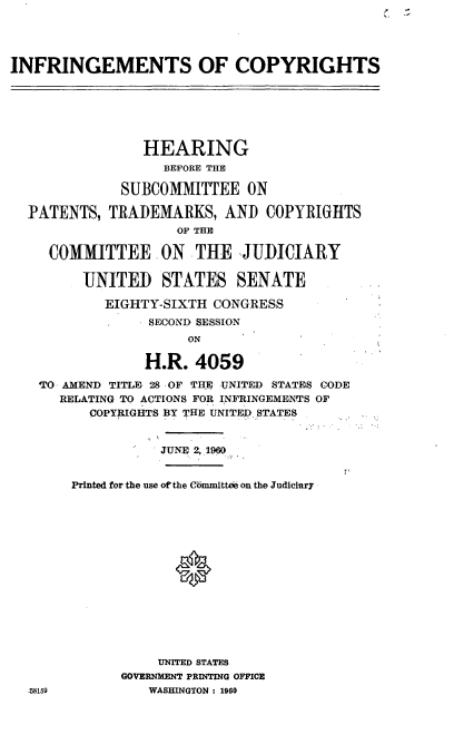 handle is hein.cbhear/cblhacur0001 and id is 1 raw text is: 





INFRINGEMENTS OF COPYRIGHTS







                 HEARING
                   BEFORE THE

              SUBCOMMITTEE   ON

  PATENTS,  TRADEMARKS, AND COPYRIGHTS
                     OF THE

     COMMITTEE ON THE JUDICIARY

         UNITED STATES SENATE

            EIGHTY-SIXTH CONGRESS
                 SECOND SESSION
                      ON

                 H.R.  4059

    ''O AMEND TITLE 28 OF THE UNITED STATES CODE
      RELATING TO ACTIONS FOR INFRINGEMENTS OF
          COPYRIGHTS BY THE UNITED STATES


                   JUNE 2, 1960


        Printed for the use oftthe Committee on the Judiciary
















                  UNITED STATES
              GOVERNMENT PRINTING OFFICE
  .i8159         WASHINGTON : 1960


