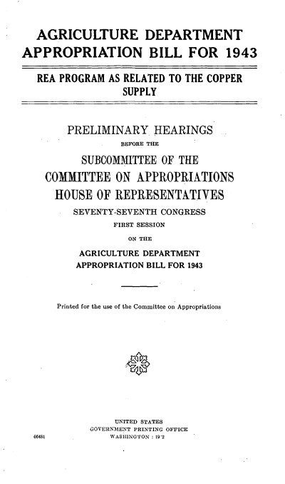 handle is hein.cbhear/cblhacux0001 and id is 1 raw text is: 


   AGRICULTURE

APPROPRIATION


DEPARTMENT

BILL FOR 1943


REA PROGRAM  AS RELATED TO THE COPPER
               SUPPLY



     PRELIMINARY HEARINGS
               BEFORE THE

        SUBCOMMITTEE  OF THE

 COMMITTEE ON APPROPRIATIONS

   HOUSE   OF REPRESENTATIVES
      SEVENTY-SEVENTH CONGRESS
             FIRST SESSION
                ON THE
       AGRICULTURE DEPARTMENT
       APPROPRIATION BILL FOR 1943


Printed for the use of the Committee on Appropriations





            *




          UNITED STATES
      GOVERNMENT PRINTING OFFICE
         WASHINGTON : 19'2


66481


