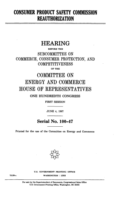 handle is hein.cbhear/cblhacuz0001 and id is 1 raw text is: 

CONSUMER PRODUCT SAFETY COMMISSION
            REAUTHORIZATION


             HEARING
                 BEFORE THE
           SUBCOMMITTEE ON
COMMERCE,   CONSUMER PROTECTION, AND
            COMPETITIVENESS
                  OF THE

           COMMITTEE ON
     ENERGY AND COMMERCE
  HOUSE OF REPRESENTATIVES
       ONE  HUNDREDTH   CONGRESS
               FIRST SESSION


JUNE 4, 1987


               Serial No. 100-47

   Printed for the use of the Committee on Energy and Commerce








             U.S. GOVERNMENT PRINTING OFFICE
78180--           WASHINGTON : 1988
       For sale by the Superintendent of Documents, Congressional Sales Office
          U.S. Government Printing Office, Washington, DC 20402


