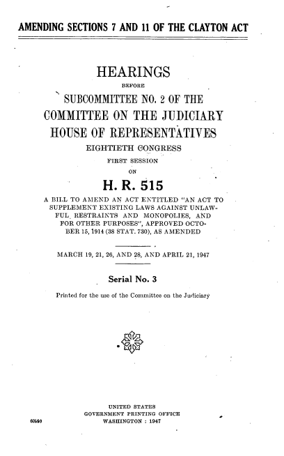 handle is hein.cbhear/cblhacvd0001 and id is 1 raw text is: 


AMENDING  SECTIONS  7 AND 11 OF THE CLAYTON  ACT






                HEARINGS
                      BEFORE

          SUBCOMMITTEE NO. 2   OF  THE

     COMMITTEE ON THE JUIDICIARY

       HOUSE   OF  REPRESENTATIVES

              EIGHTIETH  GONGRESS

                   FIRST SESSION
                       ON

                  H.  R.  515
     A BILL TO AMEND AN ACT ENTITLED AN ACT TO
       SUPPLEMENT EXISTING LAWS AGAINST UNLAW-
       FUL  RESTRAINTS AND MONOPOLIES, AND
         FOR OTHER PURPOSES, APPROVED OCTO-
         BER 15, 1914 (38 STAT. 730), AS AMENDED


         MARCH 19, 21, 26, AND 28, AND APRIL 21, 1947



                   Serial No. 3

        Printed for the use of the Committee on the Judiciary















                   UNITED STATES
              GOVERNMENT PRINTING OFFICE
   60O0           WASHINGTON : 1947


