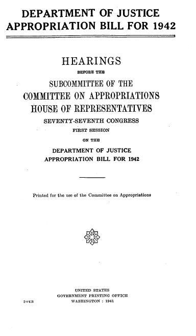 handle is hein.cbhear/cblhacvi0001 and id is 1 raw text is: 
    DEPARTMENT OF JUSTICE

APPROPRIATION BILL FOR 1942




              HEARINGS
                 BEFORE THE

           SUBCOMMITTEE  OF THE

    COMMITTEE ON APPROPRIATIONS

      HOUSE  OF  REPRESENTATIVES

         SEVENTY-SEVENTH CONGRESS
                FIRST SESSION
                   ON THE

           DEPARTMENT OF JUSTICE
         APPROPRIATION BILL FOR 1942


  Printed for the use of the Committee on Appropriations














             UNITED STATES
        GOVERNMENT PRINTING OFFICE
a)425       WASHINGTON : 1941


