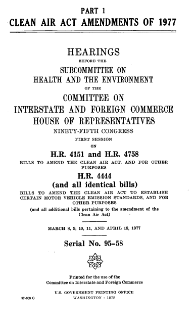 handle is hein.cbhear/cblhacwn0001 and id is 1 raw text is: 
                     PART  1

CLEAN AIR ACT AMENDMENTS OF 1977





                 HEARINGS
                    BEFORE THE

               SUBCOMMITTEE ON

       HEALTH   AND   THE  ENVIRONMENT
                      OF THE

                COMMITTEE ON

 INTERSTATE AND FOREIGN COMMERCE

       HOUSE OF REPRESENTATIVES

             NINETY-FIFTH  CONGRESS
                   FIRST SESSION
                        ON

            H.R. 4151  and  H.R. 4758
   BILLS TO AMEND THE CLEAN AIR ACT, AND FOR OTHER
                     PURPOSES

                     H.R. 4444

            (and  all identical bills)
   BILLS TO AMEND THE CLEAN AIR ACT TO ESTABLISH
   CERTAIN MOTOR VEHICLE EMISSION STANDARDS, AND FOR
                  OTHER PURPOSES
      (and all additional bills pertaining to the amendment of the
                    Clean Air Act)


           MARCH 8, 9, 10, 11, AND APRIL 18, 1977


                Serial No.  95-58





                Printed for the use of the
           Committee on Interstate and Foreign Commerce

             U.S. GOVERNMENT PRINTING OFFICE
   97-9090        WASHINGTON : 197S


