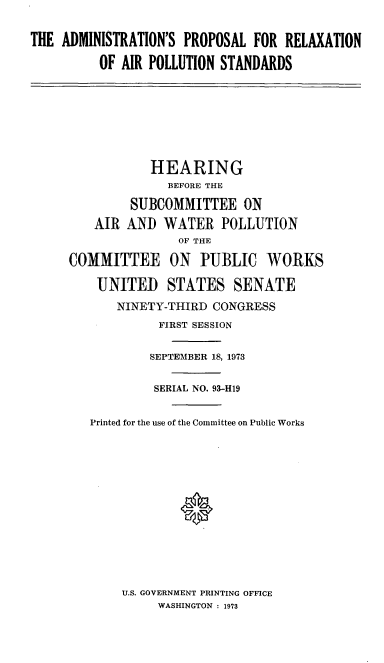 handle is hein.cbhear/cblhacwp0001 and id is 1 raw text is: 


THE ADMINISTRATION'S  PROPOSAL FOR  RELAXATION

          OF AIR POLLUTION STANDARDS


           HEARING
              BEFORE THE

         SUBCOMMITTEE ON
    AIR AND  WATER   POLLUTION
               OF THE

COMMITTEE ON PUBLIC WORKS

    UNITED STATES SENATE
       NINETY-THIRD CONGRESS
             FIRST SESSION


           SEPTEMBER 18, 1973


           SERIAL NO. 93-H19


   Printed for the use of the Committee on Public Works














       U.S. GOVERNMENT PRINTING OFFICE
            WASHINGTON : 1973


