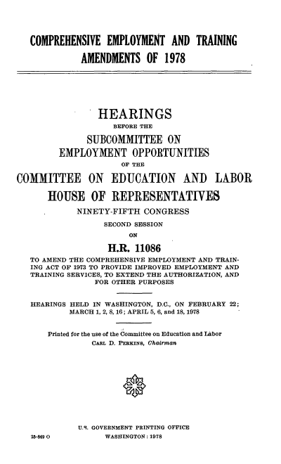 handle is hein.cbhear/cblhacwv0001 and id is 1 raw text is: 




   COMPREHENSIVE  EMPLOYMENT AND TRAINING

             AMENDMENTS   OF  1978







                 HEARINGS
                    BEFORE THE

              SUBCOMMITTEE ON

         EMPLOYMENT OPPORTUNITIES
                     OF THE

COMMITTEE ON EDUCATION AND LABOR

      HOUSE OF REPRESENTATIVES

            NINETY-FIFTH  CONGRESS

                  SECOND SESSION
                       ON

                   H.R. 11086
   TO AMEND THE COMPREHENSIVE EMPLOYMENT AND TRAIN-
   ING ACT OF 1973 TO PROVIDE IMPROVED EMPLOYMENT AND
   TRAINING SERVICES, TO EXTEND THE AUTHORIZATION, AND
                FOR OTHER PURPOSES


   HEARINGS HELD IN WASHINGTON, D.C., ON FEBRUARY 22;
           MARCH 1, 2, 8, 16; APRIL 5, 6, and 18, 1978


      Printed for the use of the Committee on Education and Labor
               CARL D. PERKINS, CaiGrman












            U.S. GOVERNMENT PRINTING OFFICE
   25849 0        WASHINGTON: 1978


