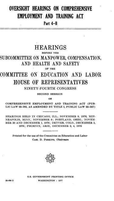 handle is hein.cbhear/cblhacwx0001 and id is 1 raw text is: 

OVERSIGHT  HEARINGS  ON  COMPREHENSIVE


    EMPLOYMENT   AND  TRAINING  ACT

                Part 4-B


                HEARINGS
                    BEFORE THE

SUBCOMMITTEE ON MANPOWER, COMPENSATION,

          AND   HEALTH   AND  SAFETY
                     OF THE


COMMITTEE ON EDUCATION


AND LABOR


    HOUSE OF REPRESENTATIVES

         NINETY-FOURTH  CONGRESS

               SECOND SESSION
                    ON

COMPREHENSIVE EMPLOYMENT AND TRAINING ACT (PUB-
LIC LAW 93-203, AS AMENDED BY TITLE I, PUBLIC LAW 93-567)


HEARINGS HELD IN CHICAGO, ILL., NOVEMBER 8, 1976, MIN-
NEAPOLIS, MINN., NOVEMBER 9; PORTLAND, OREG., NOVEM-
BER 30 AND DECEMBER 1, 1976; DENVER, COLO., DECEMBER 2,
      1976; PHOENIX, ARIZ., DECEMBER 3, 4, 1976


   Printed for the use of the Committee on Education and Labor
             CARL D. PERKINS, Chairman












          U.S. GOVERNMENT PRINTING OFFICE


82-M094O


WASHINGTON : 1977


