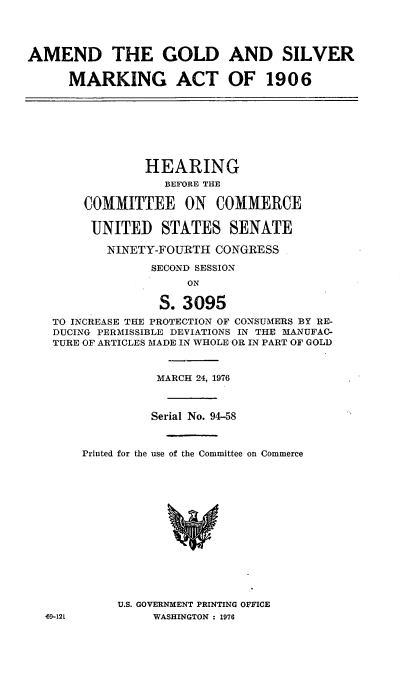 handle is hein.cbhear/cblhacyd0001 and id is 1 raw text is: 




AMEND THE GOLD AND SILVER

      MARKING ACT OF 1906








                HEARING
                   BEFORE THE

        COMMITTEE ON COMMERCE

        UNITED STATES SENATE

           NINETY-FOURTH CONGRESS

                 SECOND SESSION
                      ON

                  S. 3095
   TO INCREASE THE PROTECTION OF CONSUMERS BY RE-
   DUCING PERMISSIBLE DEVIATIONS IN THE MANUFAC-
   TURE OF ARTICLES MADE IN WHOLE OR IN PART OF GOLD



                 MARCH 24, 1976



                 Serial No. 94-58



       Printed for the use of the Committee on Commerce















            U.S. GOVERNMENT PRINTING OFFICE
  69-121         WASHINGTON : 1976


