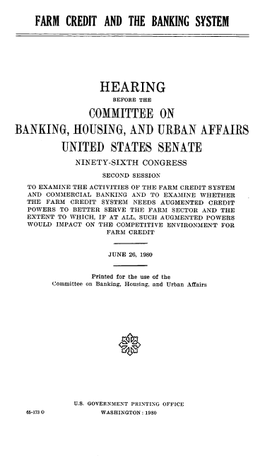 handle is hein.cbhear/cblhacyf0001 and id is 1 raw text is: 


FARM   CREDIT  AND  THE  BANKING  SYSTEM


                  HEARING
                     BEFORE THE

                COMMITTEE ON

BANKING, HOUSING, AND URBAN AFFAIRS

          UNITED STATES SENATE

             NINETY-SIXTH  CONGRESS

                   SECOND SESSION

   TO EXAMINE THE ACTIVITIES OF THE FARM CREDIT SYSTEM
   AND COMMERCIAL BANKING AND TO EXAMINE WHETHER
   THE FARM CREDIT SYSTEM NEEDS AUGMENTED CREDIT
   POWERS TO BETTER SERVE THE FARM SECTOR AND THE
   EXTENT TO WHICH, IF AT ALL, SUCH AUGMENTED POWERS
   WOULD IMPACT ON THE COMPETITIVE ENVIRONMENT FOR
                   FARM CREDIT


                   JUNE 26, 1980


                Printed for the use of the
        Committee on Banking, Housing, and Urban Affairs










                      0






            U.S. GOVERNM1ENT PRINTING OFFICE


65-1730O


WASHINGTON: 1980


