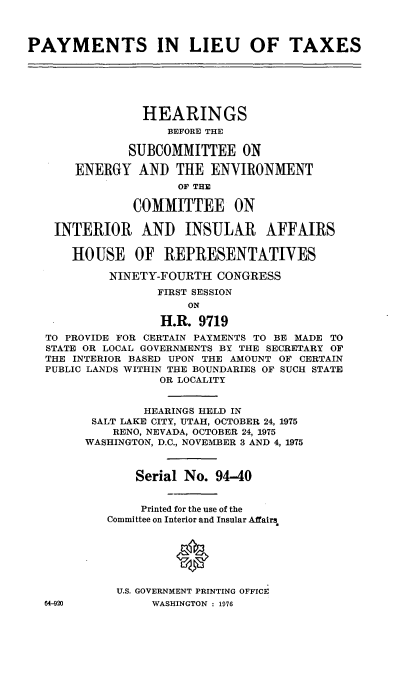 handle is hein.cbhear/cblhaczb0001 and id is 1 raw text is: 



PAYMENTS IN LIEU OF TAXES






                HEARINGS
                    BEFORE THE

              SUBCOMMITTEE ON

       ENERGY AND THE ENVIRONMENT
                     OF THE

               COMMITTEE ON

    INTERIOR AND INSULAR AFFAIRS

      HOUSE OF REPRESENTATIVES

            NINETY-FOURTH CONGRESS
                  FIRST SESSION
                       ON

                   H.R. 9719
  TO PROVIDE FOR CERTAIN PAYMENTS TO BE MADE TO
  STATE OR LOCAL GOVERNMENTS BY THE SECRETARY OF
  THE INTERIOR BASED UPON THE AMOUNT OF CERTAIN
  PUBLIC LANDS WITHIN THE BOUNDARIES OF SUCH STATE
                   OR LOCALITY


                HEARINGS HELD IN
         SALT LAKE CITY, UTAH, OCTOBER 24, 1975
            RENO, NEVADA, OCTOBER 24, 1975
        WASHINGTON, D.C., NOVEMBER 3 AND 4, 1975



               Serial No. 94-40


               Printed for the use of the
           Committee on Interior and Insular Affairs


                     0



             U.S. GOVERNMENT PRINTING OFFICE
  64-920          WASHINGTON : 1976


